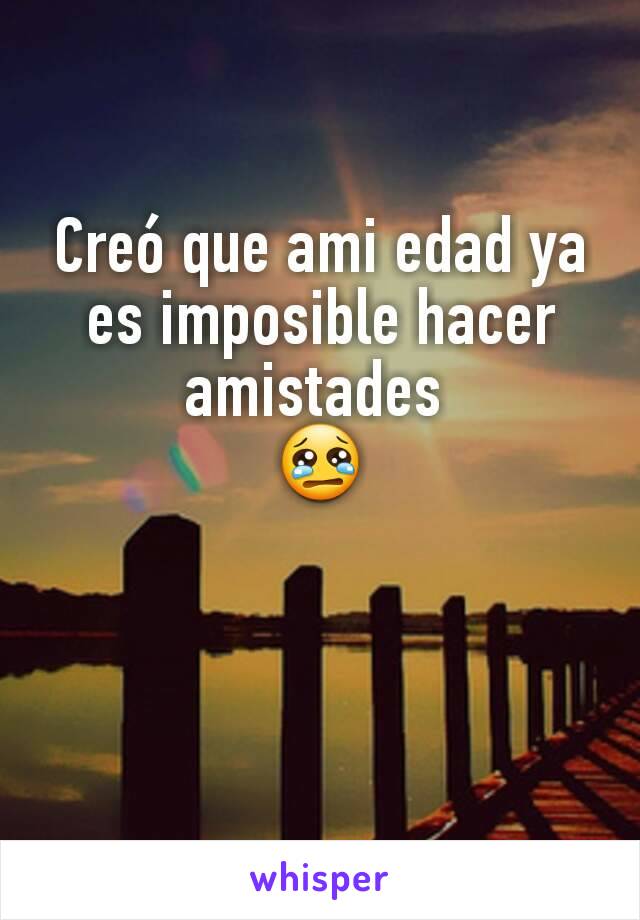 Creó que ami edad ya es imposible hacer amistades 
😢