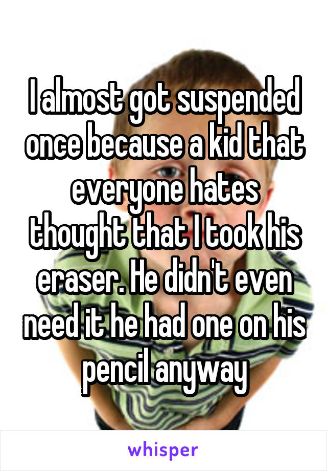 I almost got suspended once because a kid that everyone hates thought that I took his eraser. He didn't even need it he had one on his pencil anyway