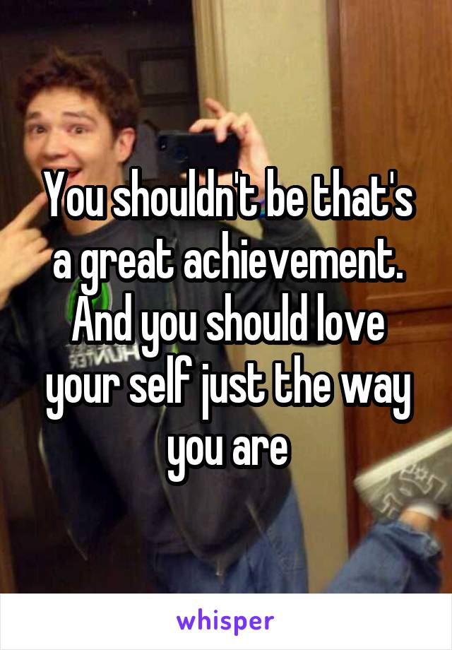 You shouldn't be that's a great achievement. And you should love your self just the way you are