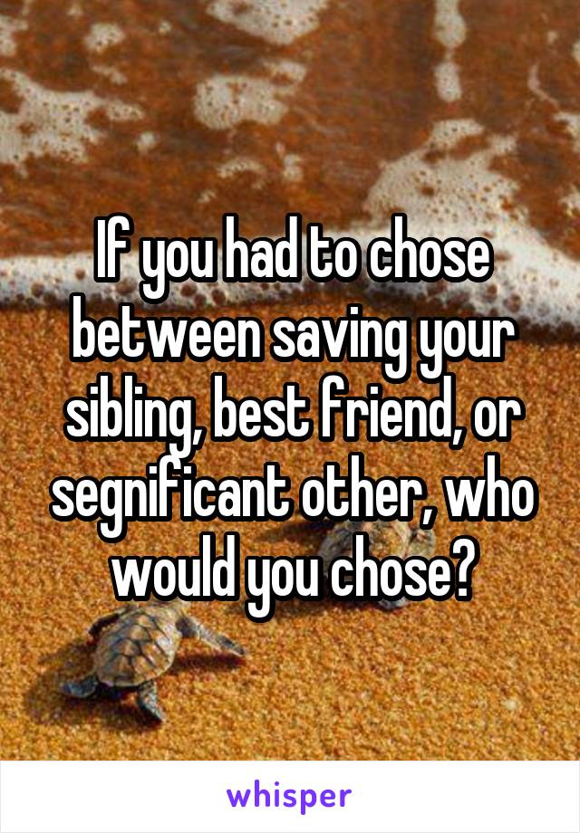 If you had to chose between saving your sibling, best friend, or segnificant other, who would you chose?