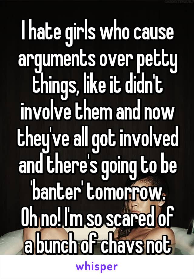 I hate girls who cause arguments over petty things, like it didn't involve them and now they've all got involved and there's going to be 'banter' tomorrow.
Oh no! I'm so scared of a bunch of chavs not