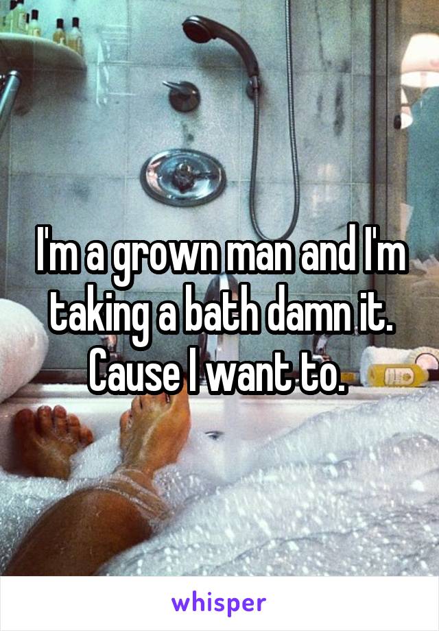 I'm a grown man and I'm taking a bath damn it. Cause I want to. 