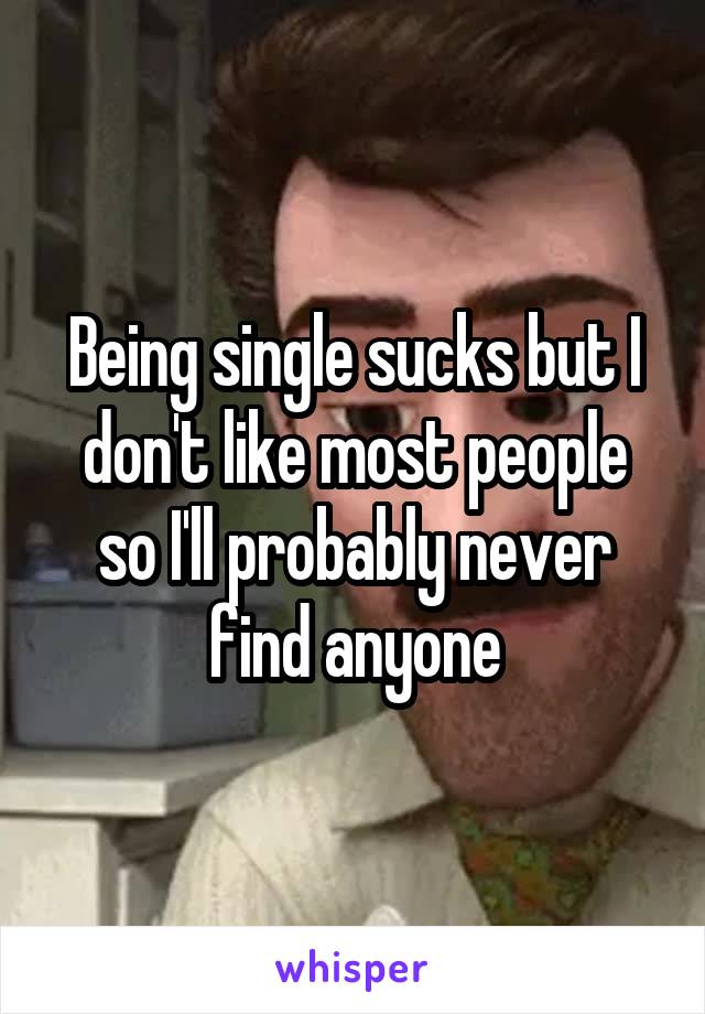 Being single sucks but I don't like most people so I'll probably never find anyone