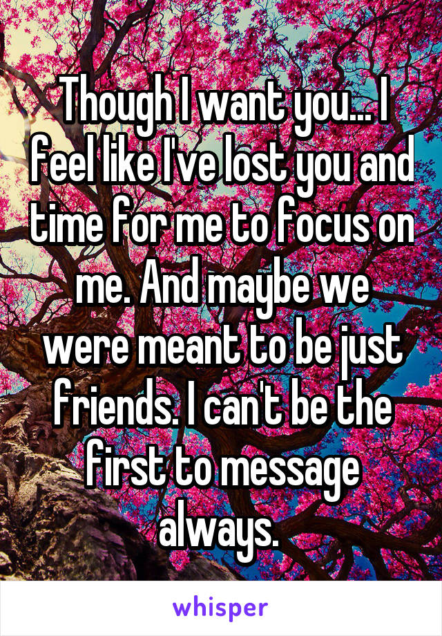 Though I want you... I feel like I've lost you and time for me to focus on me. And maybe we were meant to be just friends. I can't be the first to message always. 