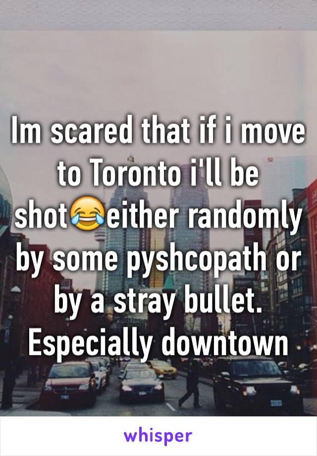 Im scared that if i move to Toronto i'll be shot😂either randomly by some pyshcopath or by a stray bullet. Especially downtown 