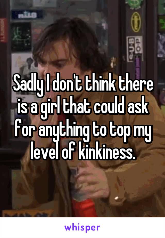 Sadly I don't think there is a girl that could ask for anything to top my level of kinkiness.