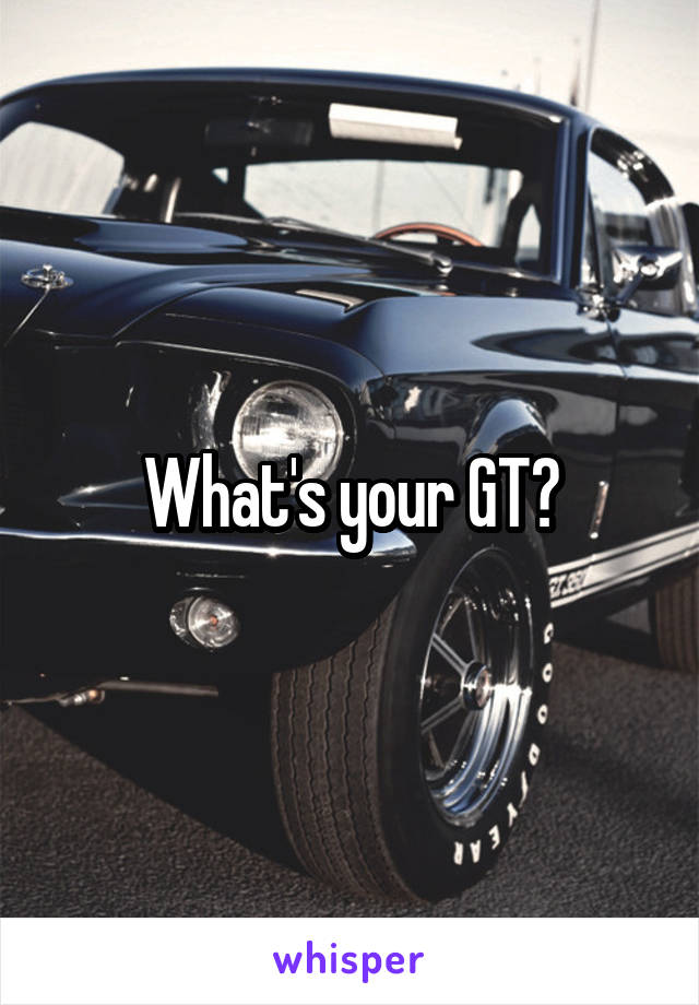 What's your GT?