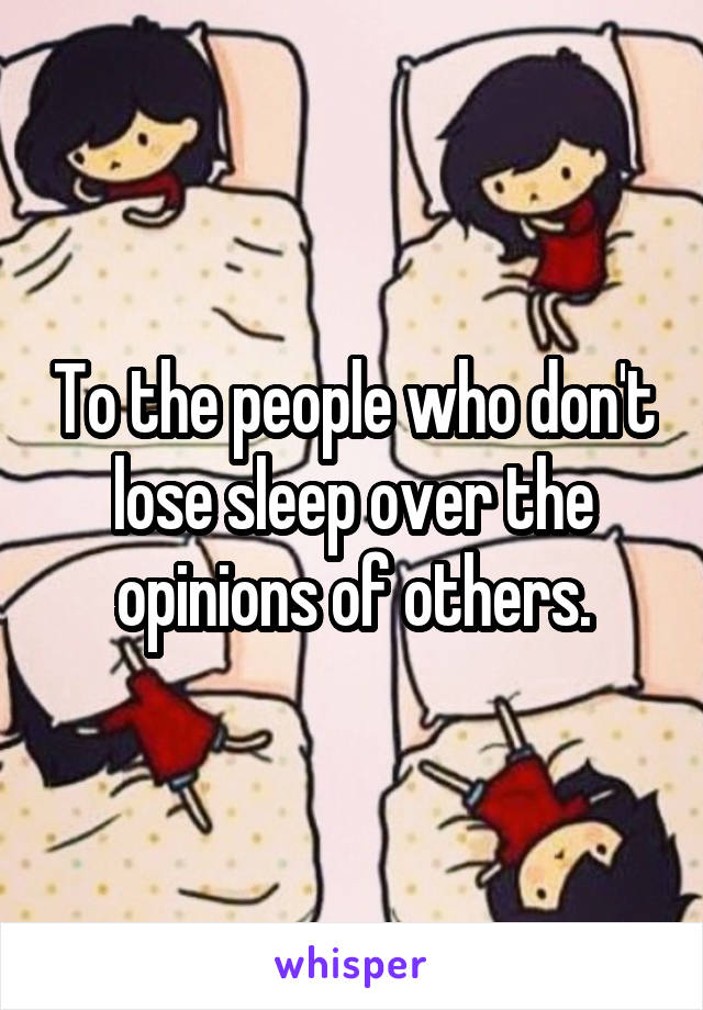 To the people who don't lose sleep over the opinions of others.