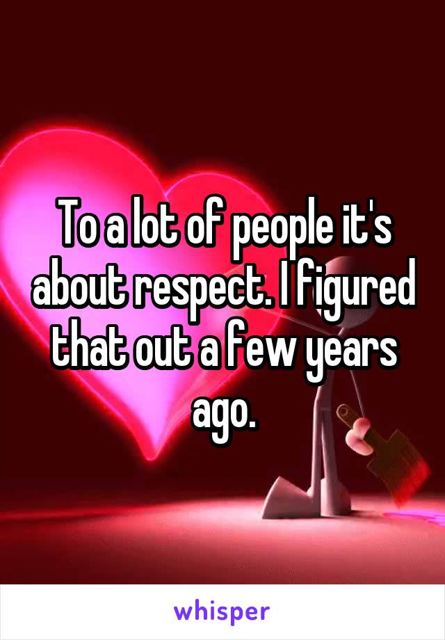 To a lot of people it's about respect. I figured that out a few years ago.