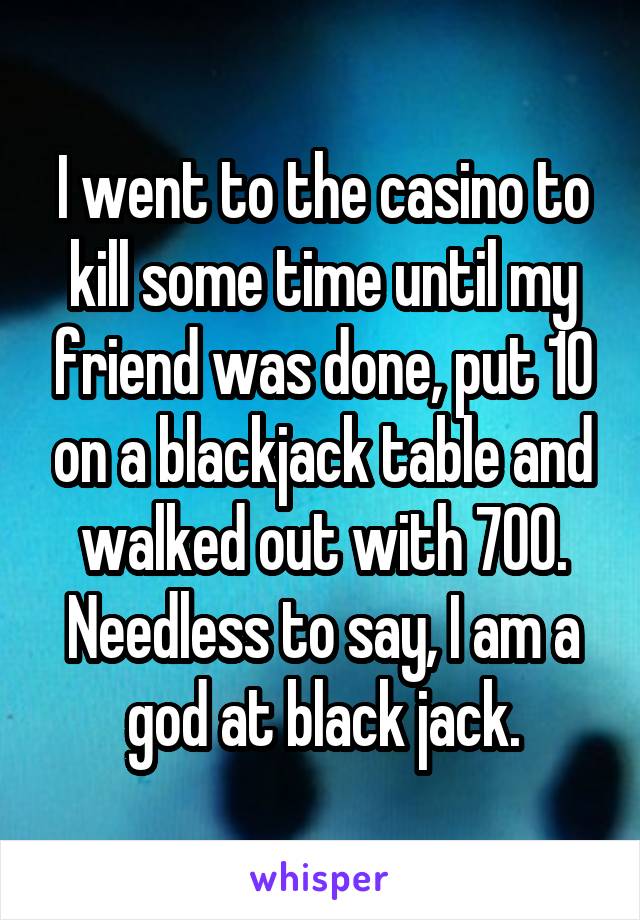 I went to the casino to kill some time until my friend was done, put 10 on a blackjack table and walked out with 700. Needless to say, I am a god at black jack.