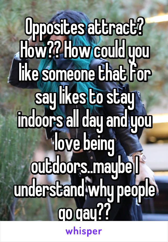 Opposites attract? How?? How could you like someone that for say likes to stay indoors all day and you love being outdoors..maybe I understand why people go gay??