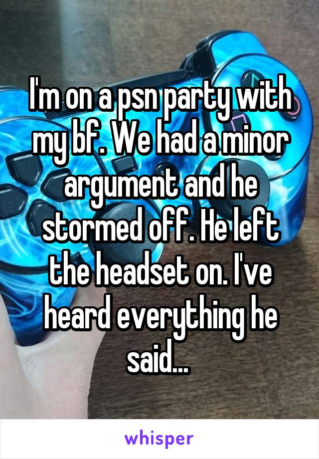 I'm on a psn party with my bf. We had a minor argument and he stormed off. He left the headset on. I've heard everything he said... 