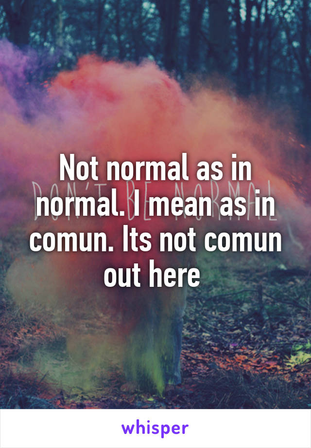 Not normal as in normal. I mean as in comun. Its not comun out here 