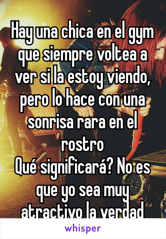 Hay una chica en el gym que siempre voltea a ver si la estoy viendo, pero lo hace con una sonrisa rara en el rostro
Qué significará? No es que yo sea muy atractivo la verdad