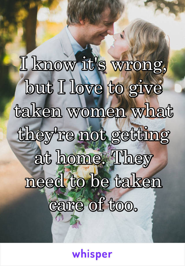 I know it's wrong, but I love to give taken women what they're not getting at home. They need to be taken care of too.