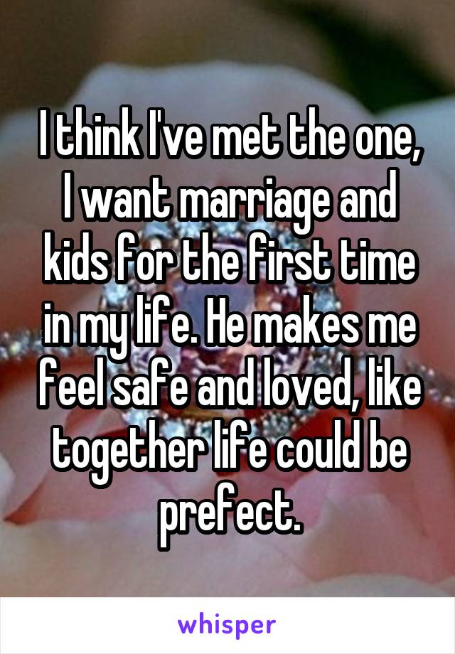 I think I've met the one, I want marriage and kids for the first time in my life. He makes me feel safe and loved, like together life could be prefect.