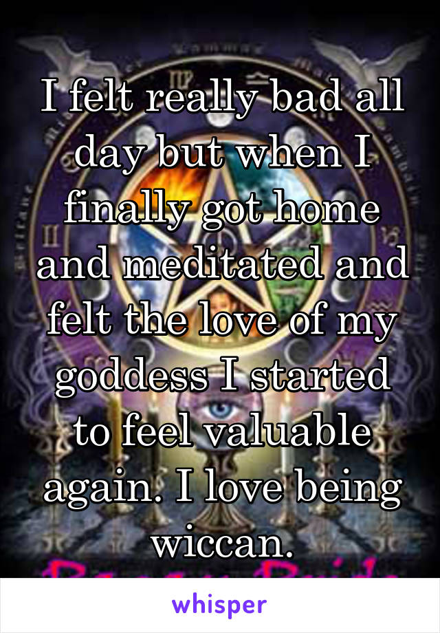 I felt really bad all day but when I finally got home and meditated and felt the love of my goddess I started to feel valuable again. I love being wiccan.