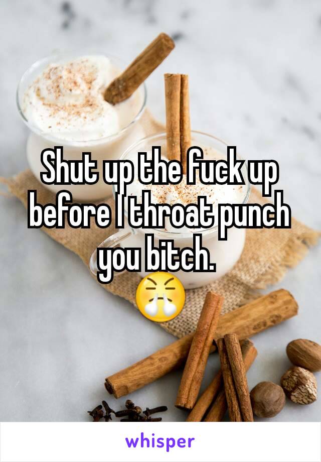 Shut up the fuck up before I throat punch you bitch. 
😤