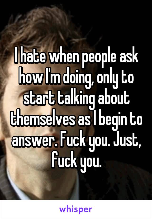 I hate when people ask how I'm doing, only to start talking about themselves as I begin to answer. Fuck you. Just, fuck you.