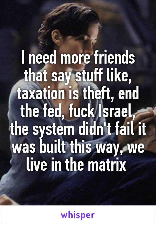 I need more friends that say stuff like, taxation is theft, end the fed, fuck Israel, the system didn't fail it was built this way, we live in the matrix 