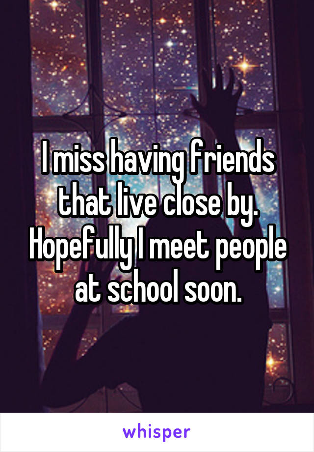 I miss having friends that live close by. Hopefully I meet people at school soon.