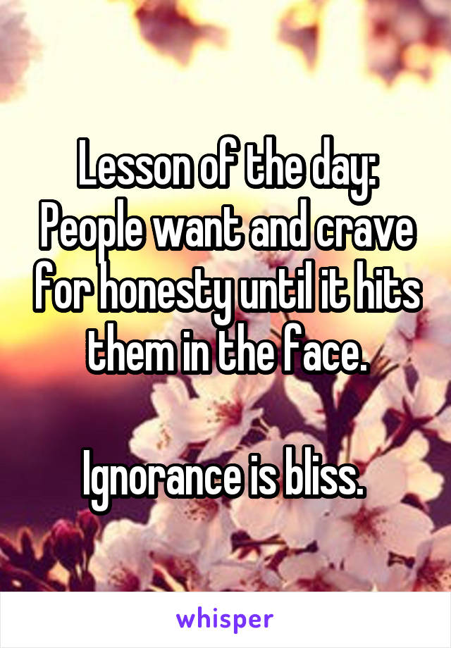 Lesson of the day:
People want and crave for honesty until it hits them in the face.

Ignorance is bliss. 