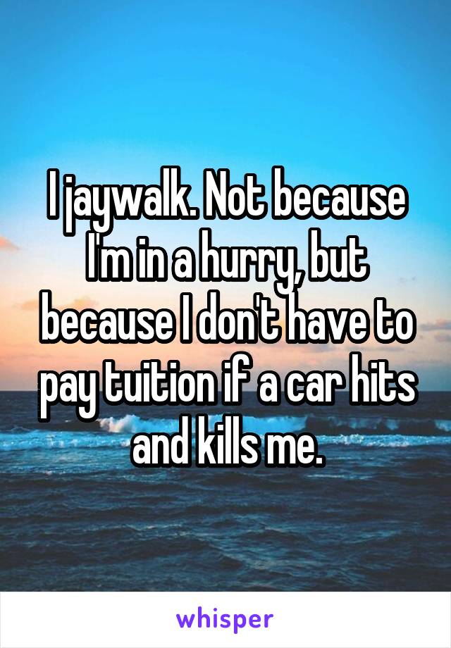 I jaywalk. Not because I'm in a hurry, but because I don't have to pay tuition if a car hits and kills me.