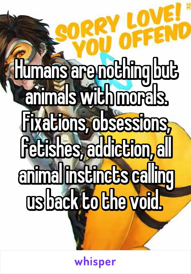 Humans are nothing but animals with morals. Fixations, obsessions, fetishes, addiction, all animal instincts calling us back to the void. 