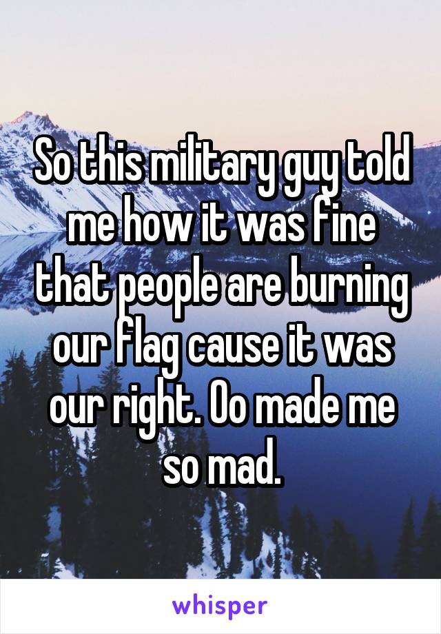 So this military guy told me how it was fine that people are burning our flag cause it was our right. Oo made me so mad.