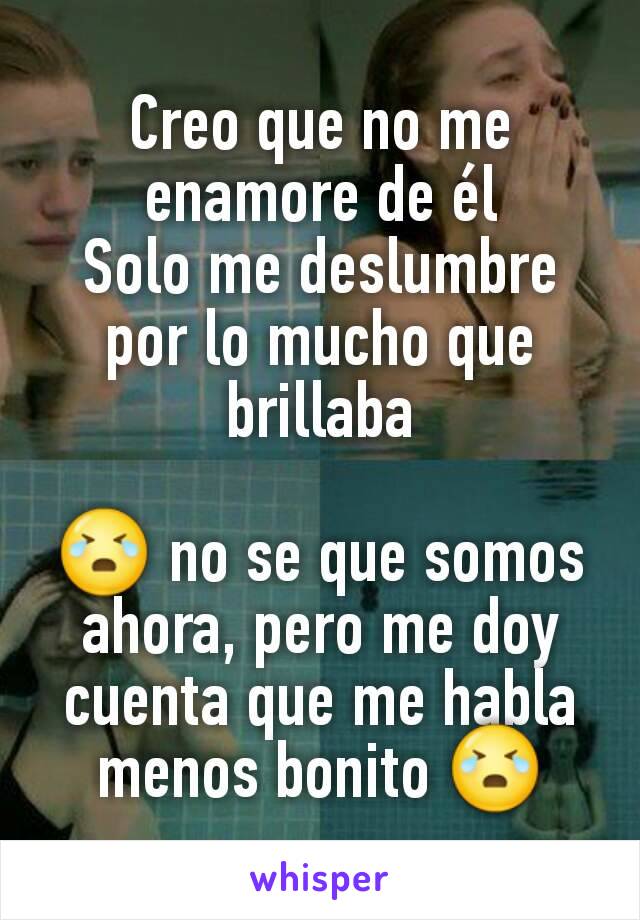 Creo que no me enamore de él
Solo me deslumbre por lo mucho que brillaba

😭 no se que somos ahora, pero me doy cuenta que me habla menos bonito 😭