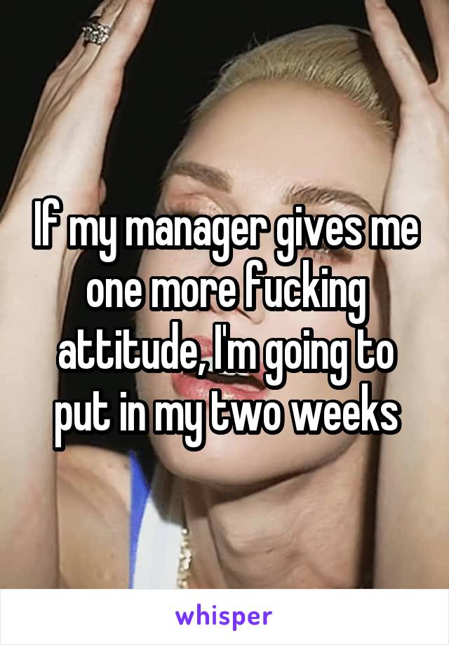 If my manager gives me one more fucking attitude, I'm going to put in my two weeks