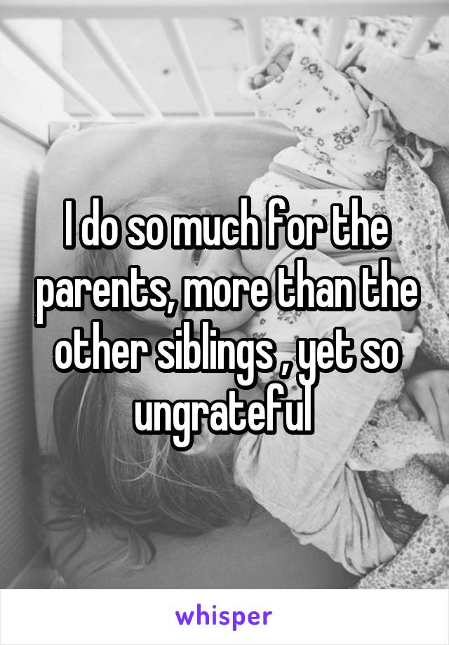 I do so much for the parents, more than the other siblings , yet so ungrateful 