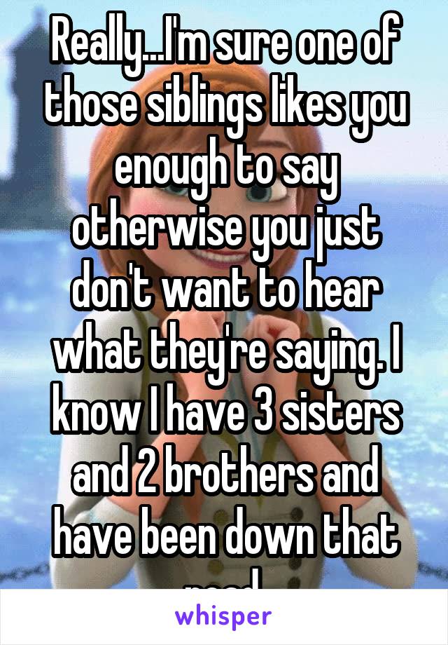 Really...I'm sure one of those siblings likes you enough to say otherwise you just don't want to hear what they're saying. I know I have 3 sisters and 2 brothers and have been down that road.