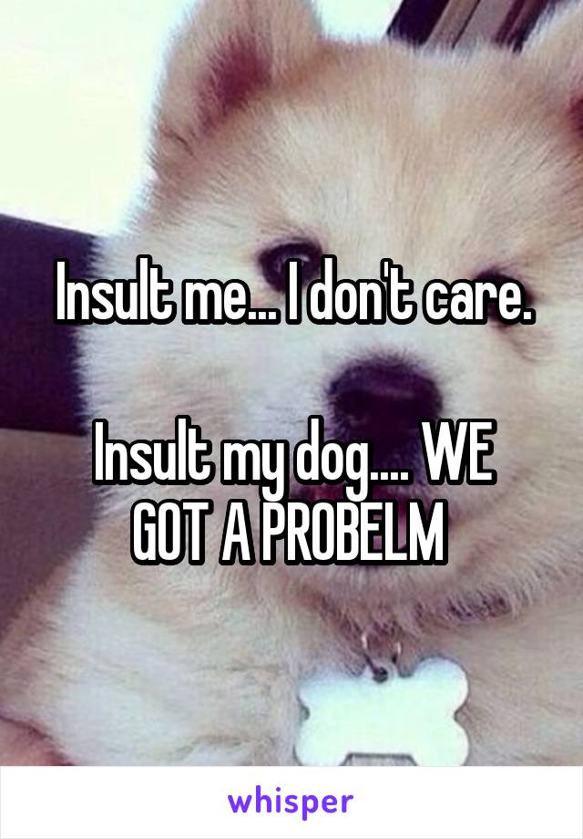 Insult me... I don't care.

Insult my dog.... WE GOT A PROBELM 