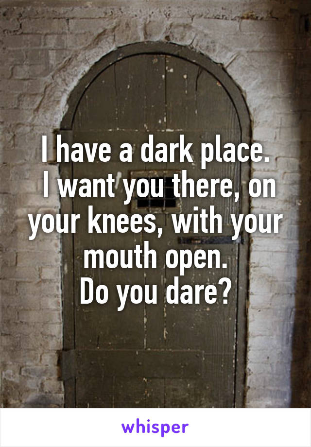 I have a dark place.
 I want you there, on your knees, with your mouth open.
Do you dare?