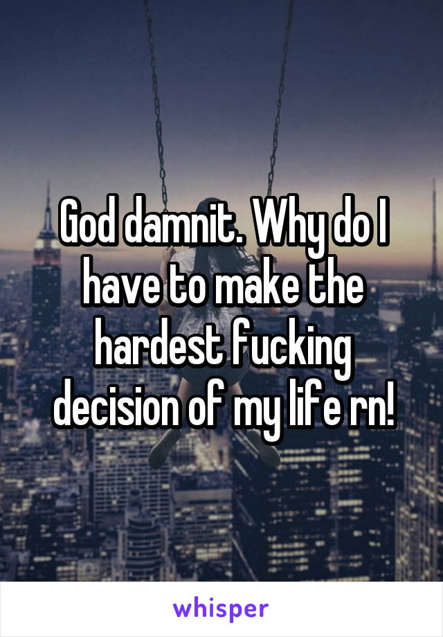 God damnit. Why do I have to make the hardest fucking decision of my life rn!