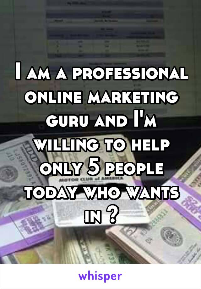 I am a professional online marketing guru and I'm willing to help only 5 people today who wants in ?