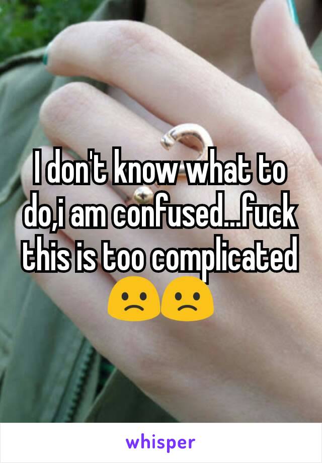 I don't know what to do,i am confused...fuck this is too complicated 🙁🙁