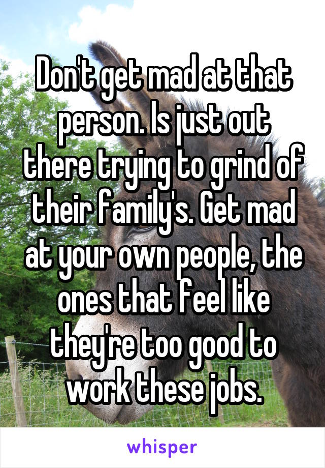 Don't get mad at that person. Is just out there trying to grind of their family's. Get mad at your own people, the ones that feel like they're too good to work these jobs.