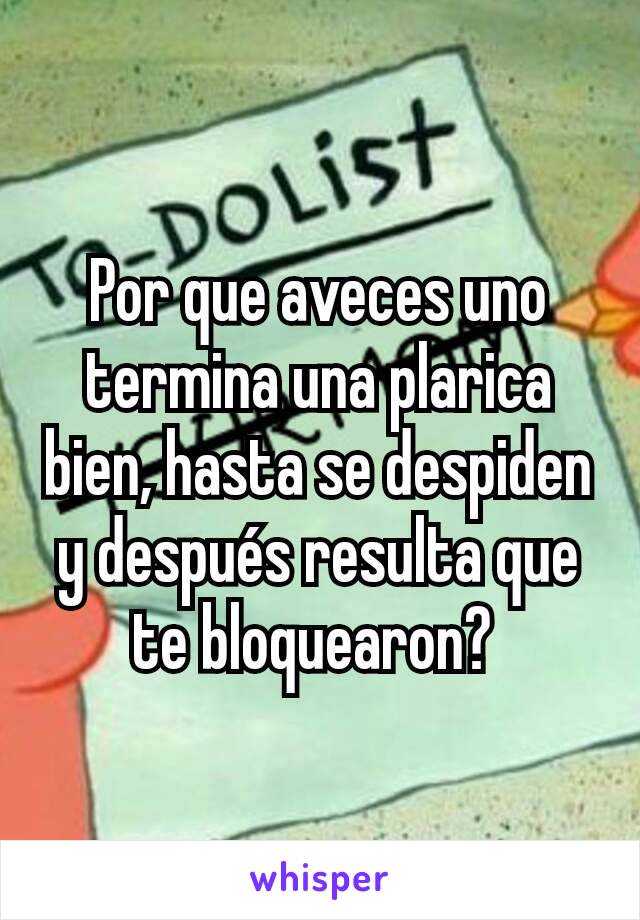 Por que aveces uno termina una plarica bien, hasta se despiden y después resulta que te bloquearon? 