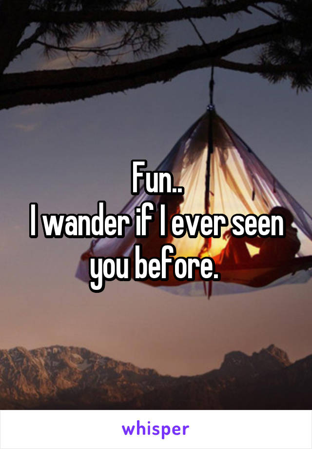 Fun..
I wander if I ever seen you before. 