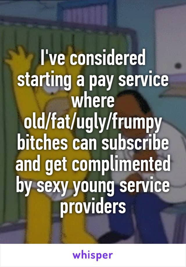 I've considered starting a pay service where old/fat/ugly/frumpy bitches can subscribe and get complimented by sexy young service providers