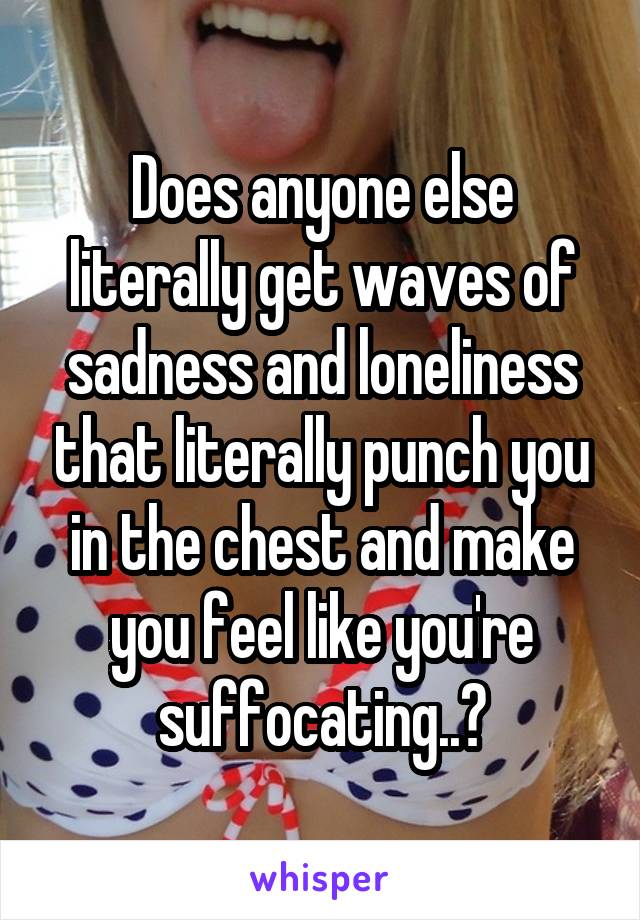 Does anyone else literally get waves of sadness and loneliness that literally punch you in the chest and make you feel like you're suffocating..?