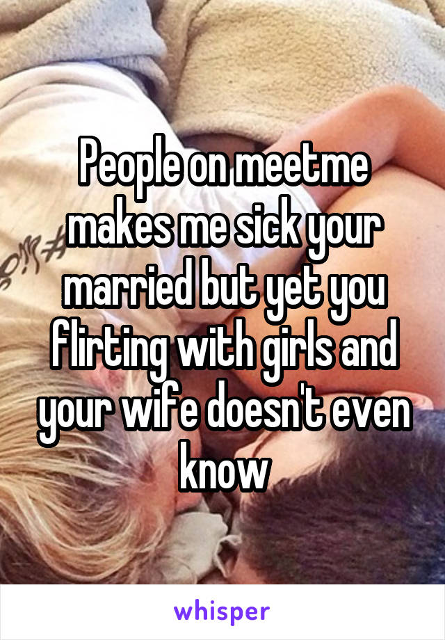 People on meetme makes me sick your married but yet you flirting with girls and your wife doesn't even know