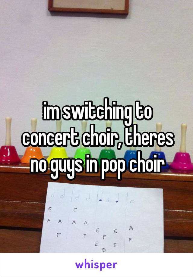 im switching to concert choir, theres no guys in pop choir