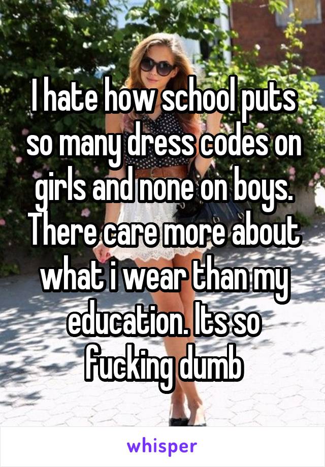 I hate how school puts so many dress codes on girls and none on boys. There care more about what i wear than my education. Its so fucking dumb