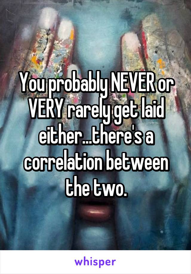 You probably NEVER or VERY rarely get laid either...there's a correlation between the two.