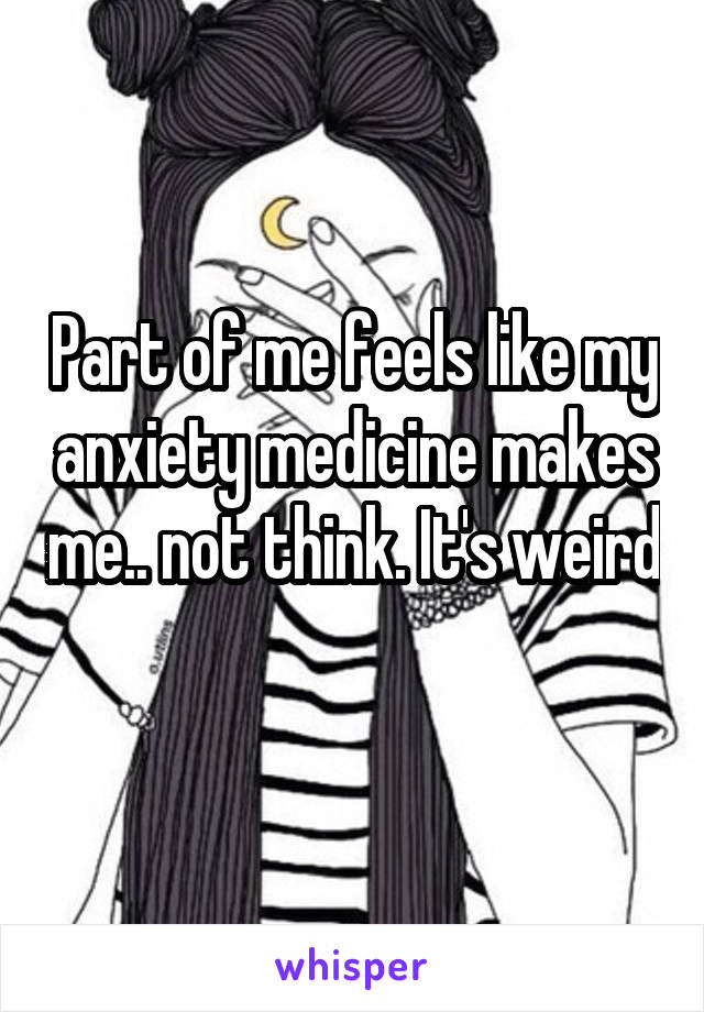 Part of me feels like my anxiety medicine makes me.. not think. It's weird 