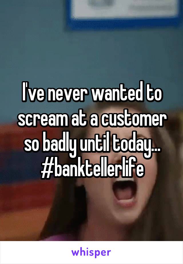 I've never wanted to scream at a customer so badly until today...
#banktellerlife