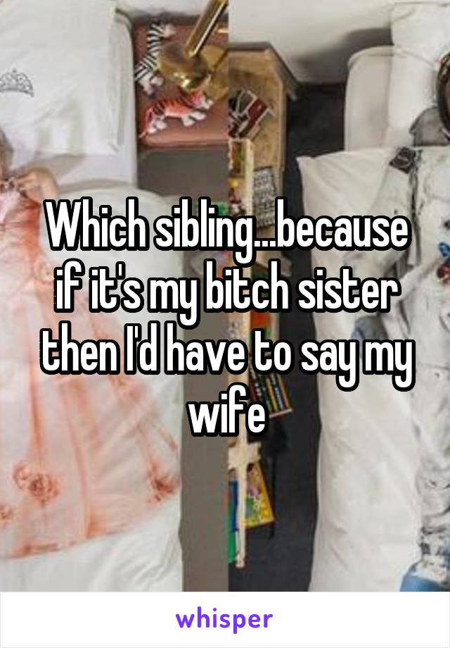 Which sibling...because if it's my bitch sister then I'd have to say my wife